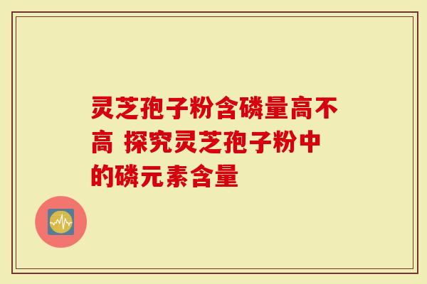 灵芝孢子粉含磷量高不高 探究灵芝孢子粉中的磷元素含量-第1张图片-灵芝大师 灵芝孢子粉含磷量高不高 探究灵芝孢子粉中的磷元素含量-第1张图片-灵芝大师