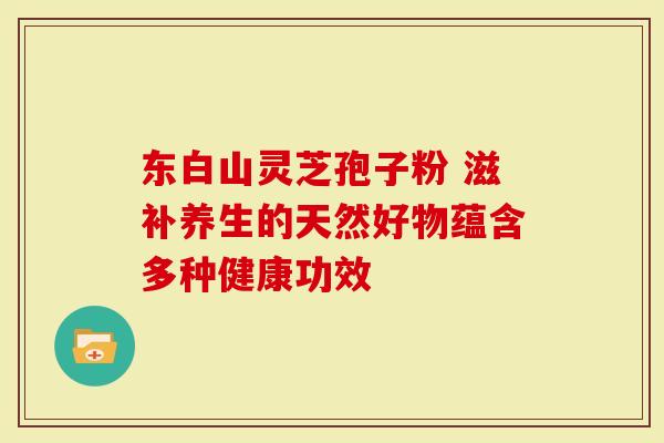 东白山灵芝孢子粉 滋补养生的天然好物蕴含多种健康功效-第1张图片-灵芝大师 东白山灵芝孢子粉 滋补养生的天然好物蕴含多种健康功效-第1张图片-灵芝大师