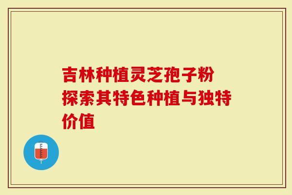 吉林种植灵芝孢子粉 探索其特色种植与独特价值