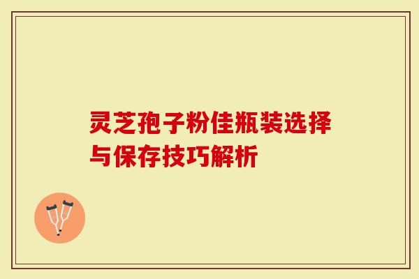 灵芝孢子粉佳瓶装选择与保存技巧解析