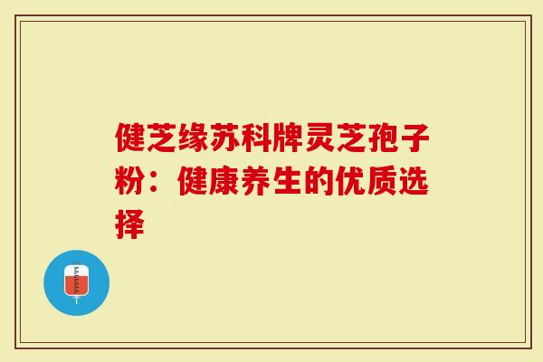健芝缘苏科牌灵芝孢子粉：健康养生的优质选择