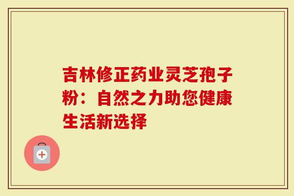 吉林修正药业灵芝孢子粉：自然之力助您健康生活新选择
