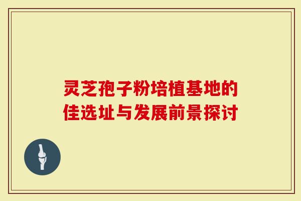 灵芝孢子粉培植基地的佳选址与发展前景探讨