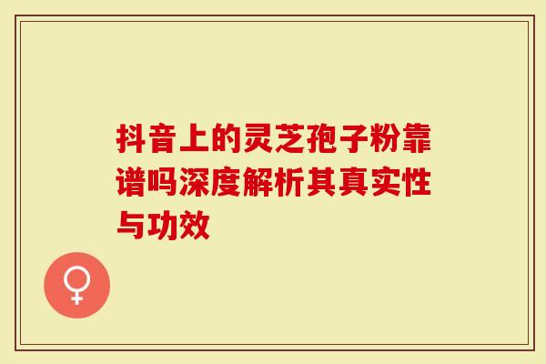 抖音上的灵芝孢子粉靠谱吗深度解析其真实性与功效