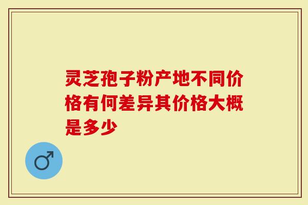 灵芝孢子粉产地不同价格有何差异其价格大概是多少