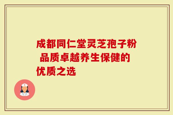 成都同仁堂灵芝孢子粉 品质卓越养生保健的优质之选