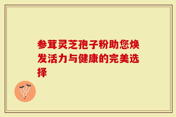 参茸灵芝孢子粉助您焕发活力与健康的完美选择