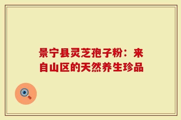 景宁县灵芝孢子粉：来自山区的天然养生珍品-第1张图片-灵芝大师