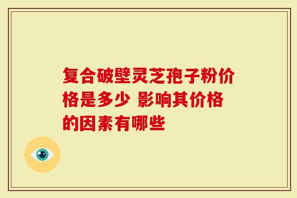 复合破壁灵芝孢子粉价格是多少 影响其价格的因素有哪些-第1张图片-灵芝大师 复合破壁灵芝孢子粉价格是多少 影响其价格的因素有哪些-第1张图片-灵芝大师