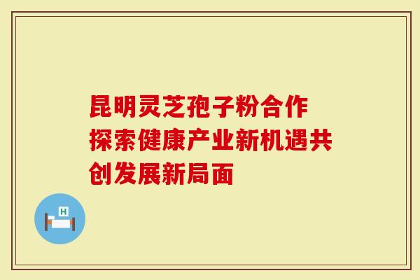 昆明灵芝孢子粉合作 探索健康产业新机遇共创发展新局面