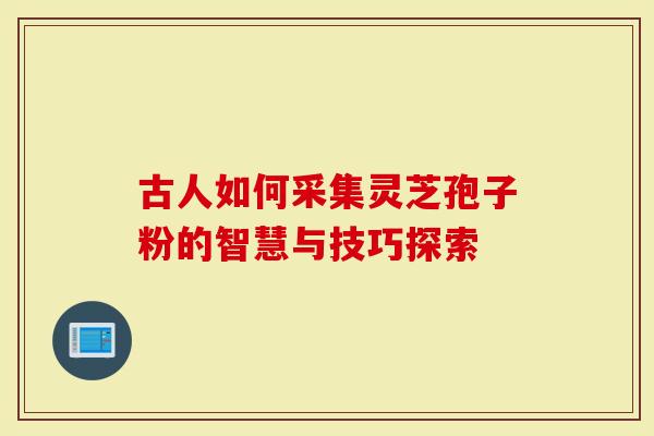 古人如何采集灵芝孢子粉的智慧与技巧探索
