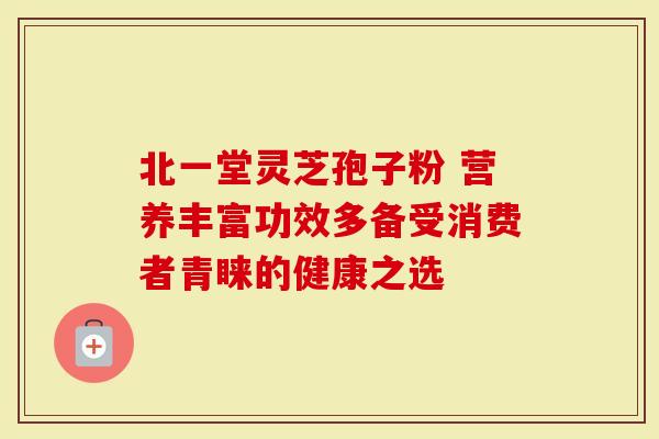 北一堂灵芝孢子粉 营养丰富功效多备受消费者青睐的健康之选