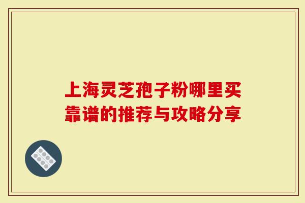 上海灵芝孢子粉哪里买靠谱的推荐与攻略分享