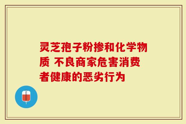 灵芝孢子粉掺和化学物质 不良商家危害消费者健康的恶劣行为