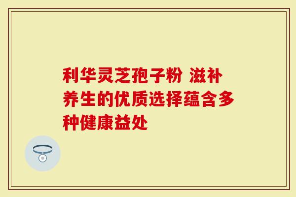 利华灵芝孢子粉 滋补养生的优质选择蕴含多种健康益处