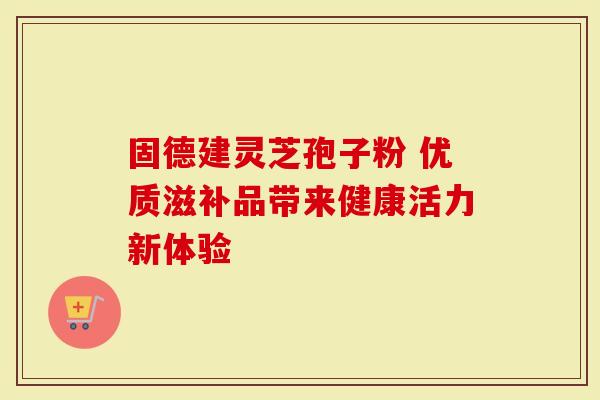 固德建灵芝孢子粉 优质滋补品带来健康活力新体验-第1张图片-灵芝大师 固德建灵芝孢子粉 优质滋补品带来健康活力新体验-第1张图片-灵芝大师