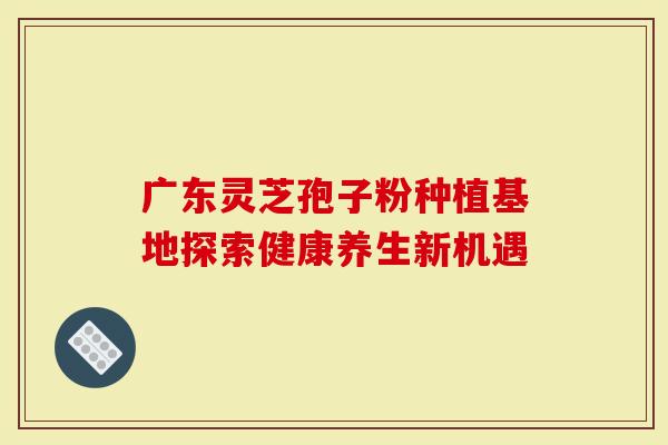 广东灵芝孢子粉种植基地探索健康养生新机遇