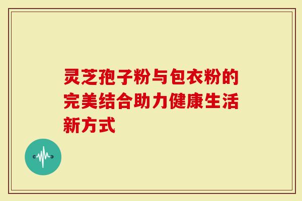 灵芝孢子粉与包衣粉的完美结合助力健康生活新方式