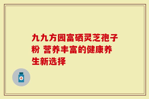 九九方园富硒灵芝孢子粉 营养丰富的健康养生新选择