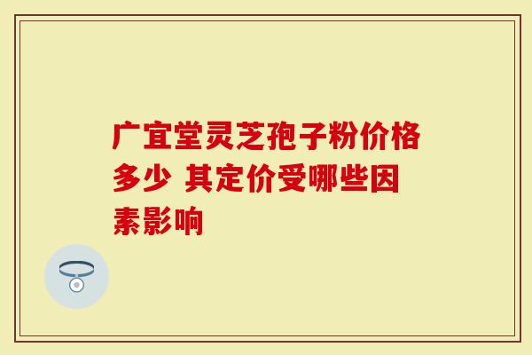广宜堂灵芝孢子粉价格多少 其定价受哪些因素影响-第1张图片-灵芝大师 广宜堂灵芝孢子粉价格多少 其定价受哪些因素影响-第1张图片-灵芝大师