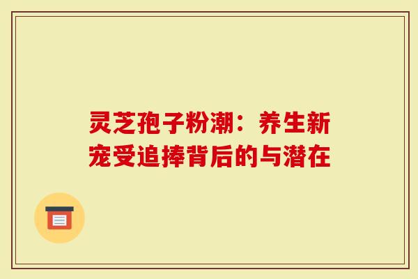 灵芝孢子粉潮：养生新宠受追捧背后的与潜在