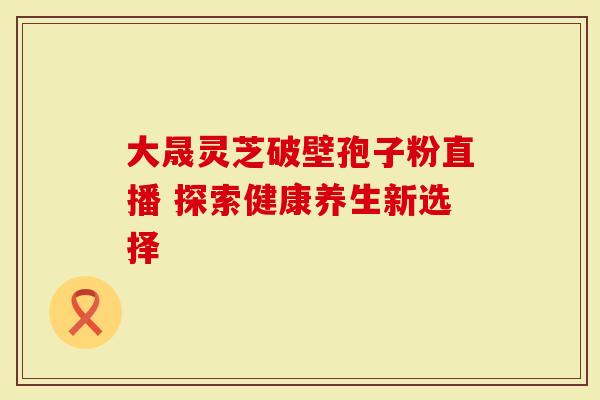 大晟灵芝破壁孢子粉直播 探索健康养生新选择