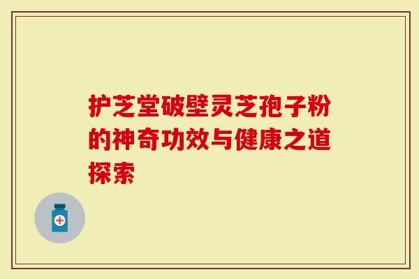 护芝堂破壁灵芝孢子粉的神奇功效与健康之道探索