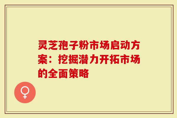 灵芝孢子粉市场启动方案：挖掘潜力开拓市场的全面策略