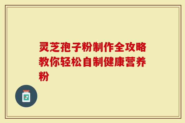 灵芝孢子粉制作全攻略教你轻松自制健康营养粉