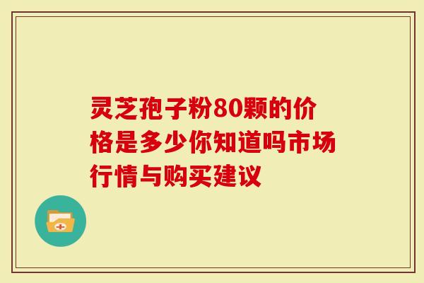 灵芝孢子粉80颗的价格是多少你知道吗市场行情与购买建议