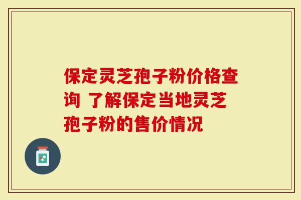 保定灵芝孢子粉价格查询 了解保定当地灵芝孢子粉的售价情况