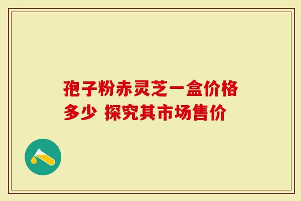 孢子粉赤灵芝一盒价格多少 探究其市场售价