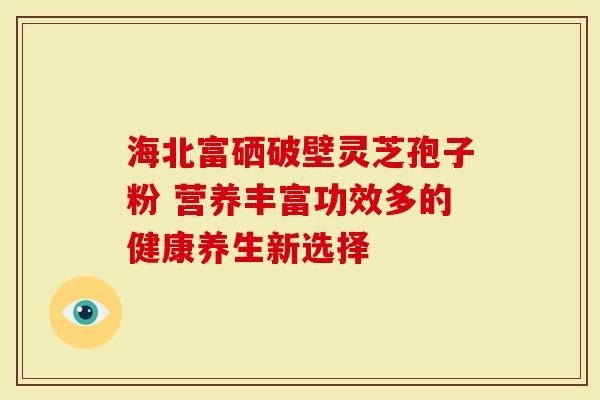 海北富硒破壁灵芝孢子粉 营养丰富功效多的健康养生新选择