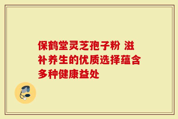 保鹤堂灵芝孢子粉 滋补养生的优质选择蕴含多种健康益处