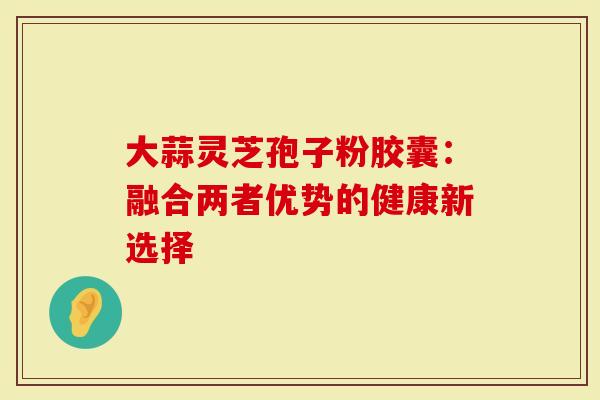 大蒜灵芝孢子粉胶囊：融合两者优势的健康新选择