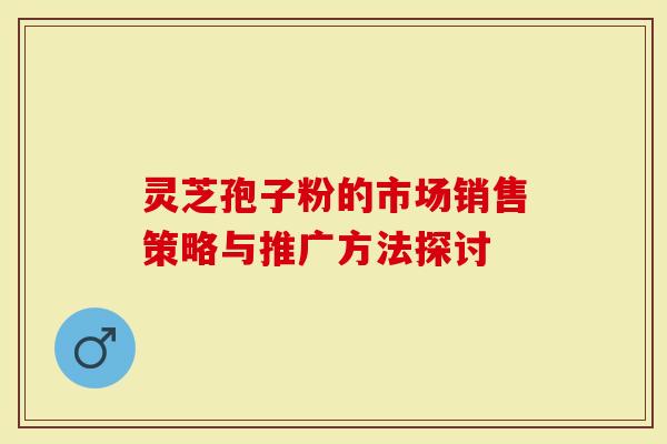 灵芝孢子粉的市场销售策略与推广方法探讨-第1张图片-灵芝大师 灵芝孢子粉的市场销售策略与推广方法探讨-第1张图片-灵芝大师