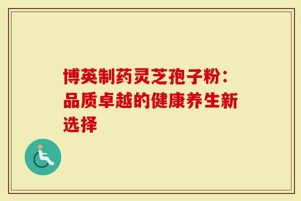 博英制药灵芝孢子粉:品质卓越的健康养生新选择-第1张图片-灵芝大师 博英制药灵芝孢子粉:品质卓越的健康养生新选择-第1张图片-灵芝大师