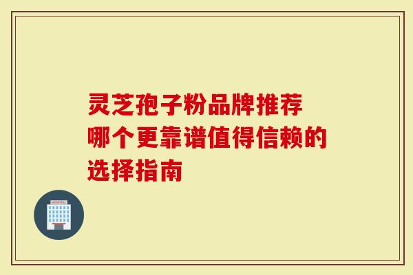 灵芝孢子粉品牌推荐 哪个更靠谱值得信赖的选择指南-第1张图片-灵芝大师 灵芝孢子粉品牌推荐 哪个更靠谱值得信赖的选择指南-第1张图片-灵芝大师