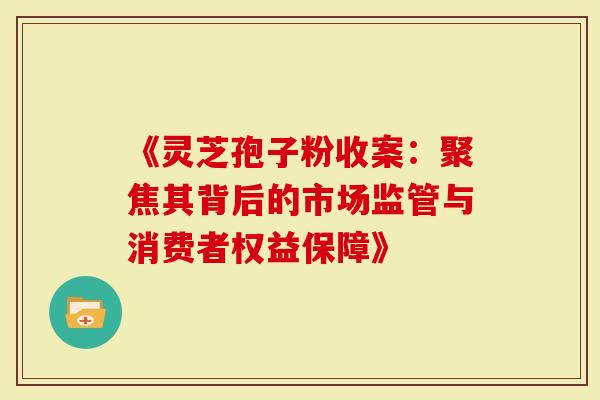 《灵芝孢子粉收案：聚焦其背后的市场监管与消费者权益保障》