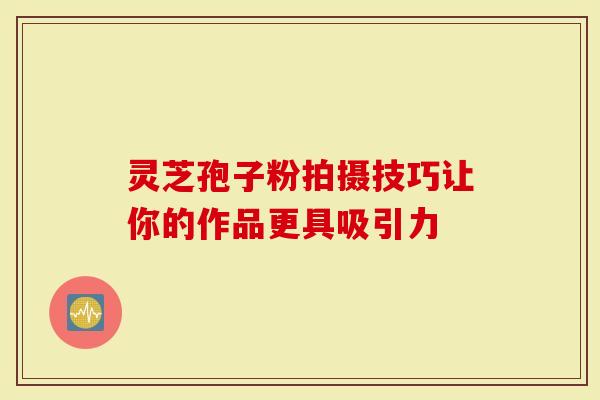 灵芝孢子粉拍摄技巧让你的作品更具吸引力