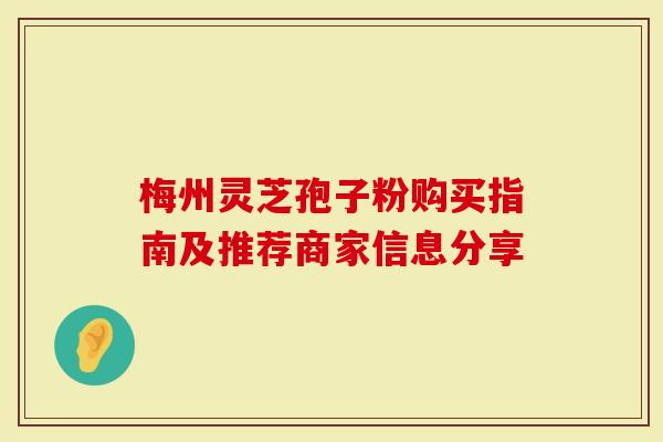 梅州灵芝孢子粉购买指南及推荐商家信息分享