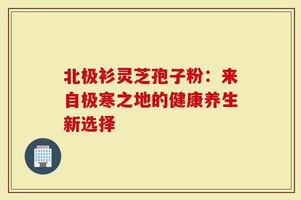 北极衫灵芝孢子粉：来自极寒之地的健康养生新选择