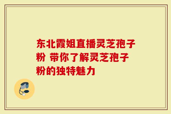 东北霞姐直播灵芝孢子粉 带你了解灵芝孢子粉的独特魅力