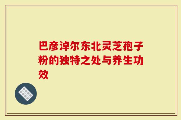 巴彦淖尔东北灵芝孢子粉的独特之处与养生功效