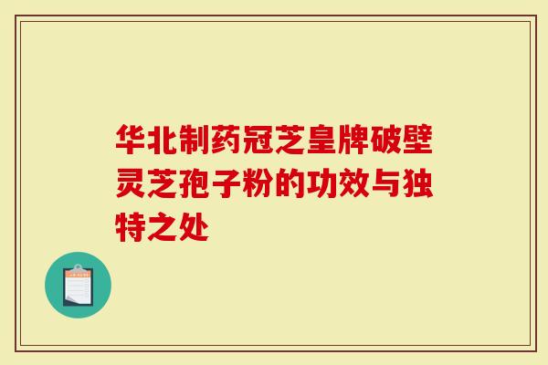 华北制药冠芝皇牌破壁灵芝孢子粉的功效与独特之处