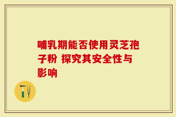 哺乳期能否使用灵芝孢子粉 探究其安全性与影响