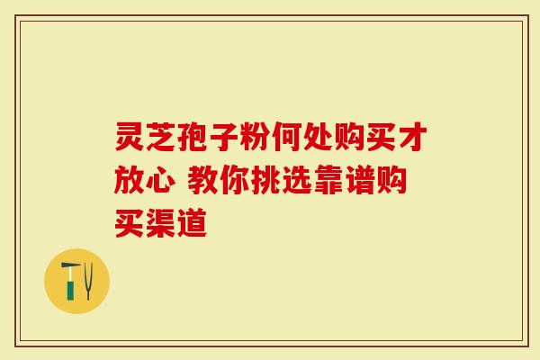 灵芝孢子粉何处购买才放心 教你挑选靠谱购买渠道