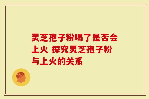 灵芝孢子粉喝了是否会上火 探究灵芝孢子粉与上火的关系