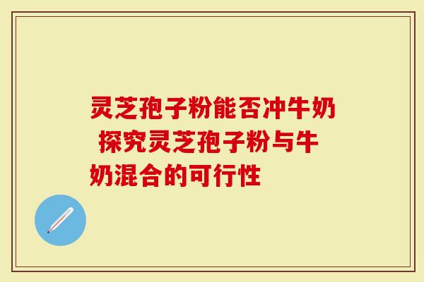 灵芝孢子粉能否冲牛奶 探究灵芝孢子粉与牛奶混合的可行性