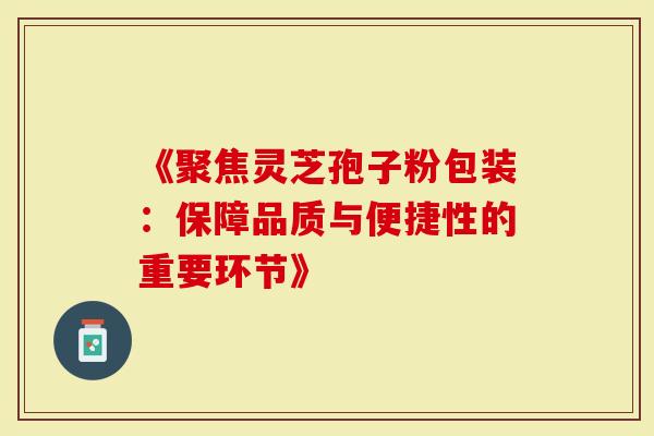 《聚焦灵芝孢子粉包装：保障品质与便捷性的重要环节》-第1张图片-灵芝大师